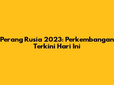 Perang Rusia 2023: Perkembangan Terkini Hari Ini