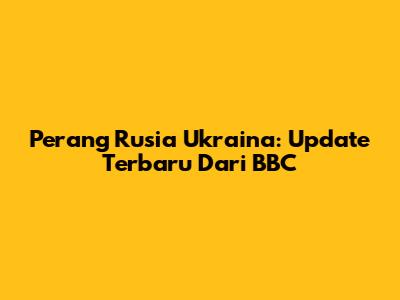 Perang Rusia Ukraina: Update Terbaru Dari BBC