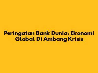 Peringatan Bank Dunia: Ekonomi Global Di Ambang Krisis