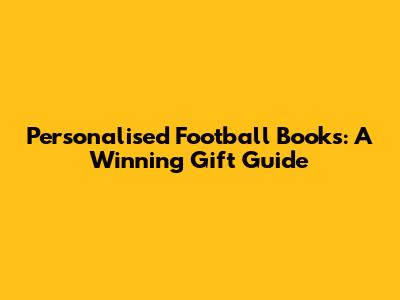 Personalised Football Books: A Winning Gift Guide