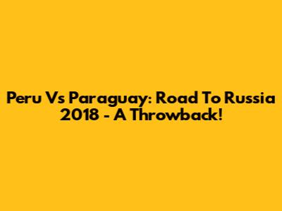 Peru Vs Paraguay: Road To Russia 2018 - A Throwback!