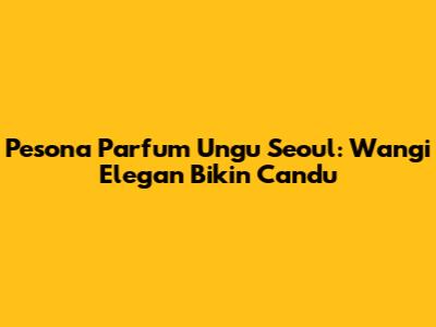 Pesona Parfum Ungu Seoul: Wangi Elegan Bikin Candu