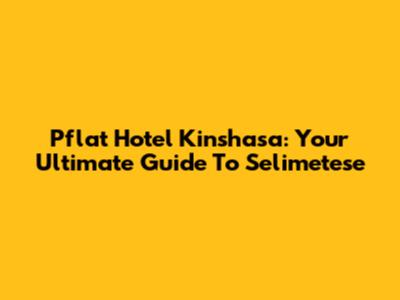Pflat Hotel Kinshasa: Your Ultimate Guide To Selimetese