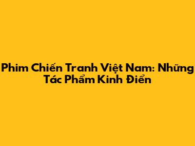 Phim Chiến Tranh Việt Nam: Những Tác Phẩm Kinh Điển
