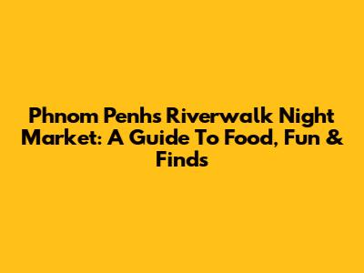 Phnom Penh's Riverwalk Night Market: A Guide To Food, Fun & Finds