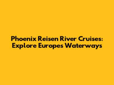Phoenix Reisen River Cruises: Explore Europe's Waterways