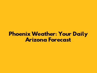 Phoenix Weather: Your Daily Arizona Forecast