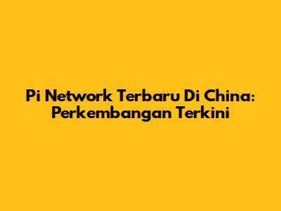 Pi Network Terbaru Di China: Perkembangan Terkini
