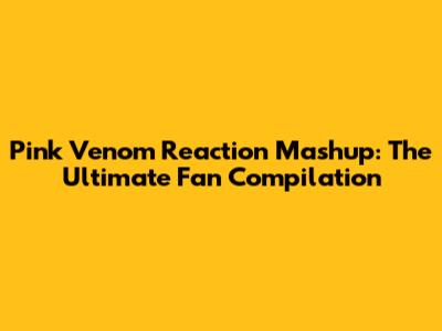 Pink Venom Reaction Mashup: The Ultimate Fan Compilation