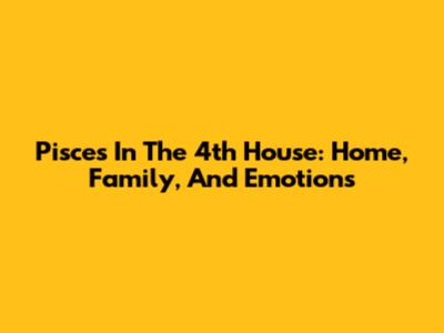 Pisces In The 4th House: Home, Family, And Emotions