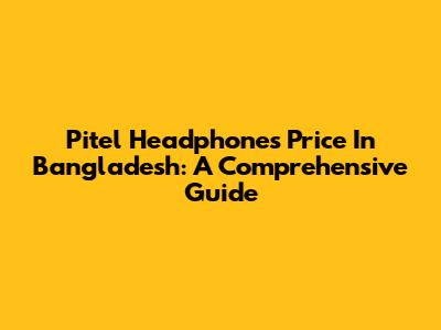 Pitel Headphones Price In Bangladesh: A Comprehensive Guide