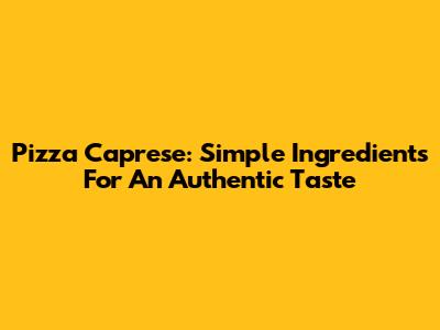 Pizza Caprese: Simple Ingredients For An Authentic Taste