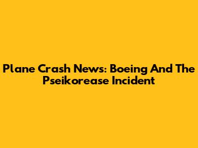 Plane Crash News: Boeing And The Pseikorease Incident