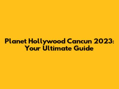 Planet Hollywood Cancun 2023: Your Ultimate Guide