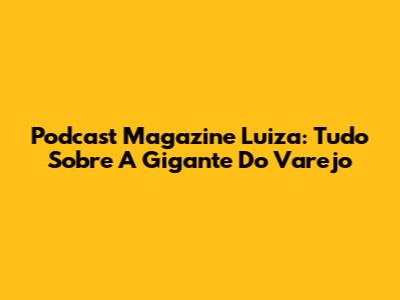 Podcast Magazine Luiza: Tudo Sobre A Gigante Do Varejo