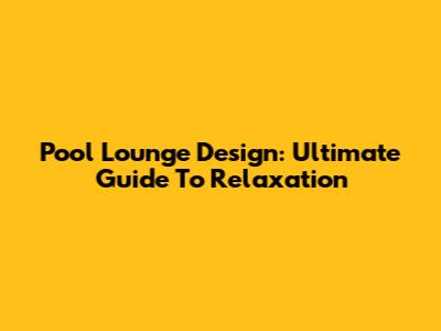 Pool Lounge Design: Ultimate Guide To Relaxation