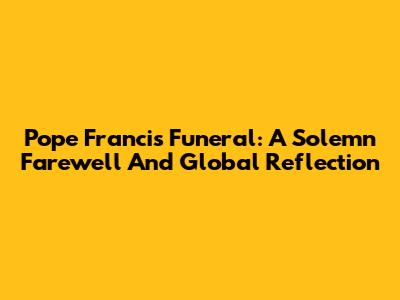 Pope Francis' Funeral: A Solemn Farewell And Global Reflection