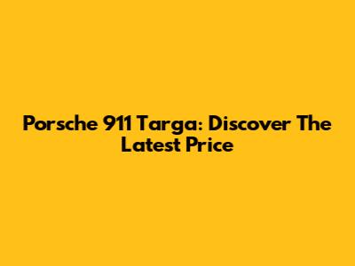 Porsche 911 Targa: Discover The Latest Price