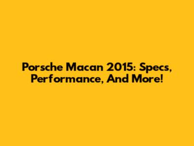 Porsche Macan 2015: Specs, Performance, And More!