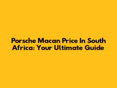 Porsche Macan Price In South Africa: Your Ultimate Guide