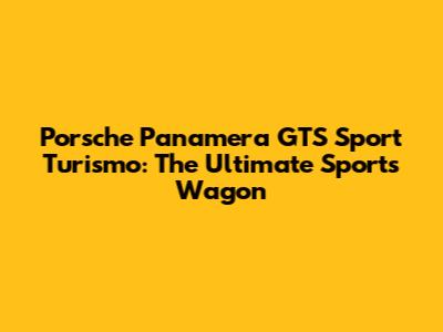 Porsche Panamera GTS Sport Turismo: The Ultimate Sports Wagon