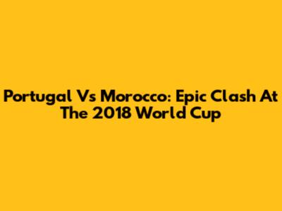 Portugal Vs Morocco: Epic Clash At The 2018 World Cup