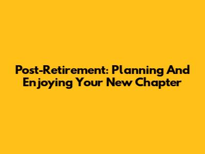 Post-Retirement: Planning And Enjoying Your New Chapter