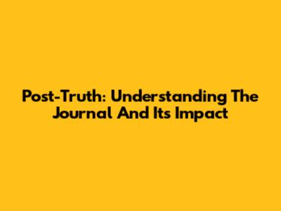 Post-Truth: Understanding The Journal And Its Impact