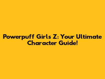 Powerpuff Girls Z: Your Ultimate Character Guide!