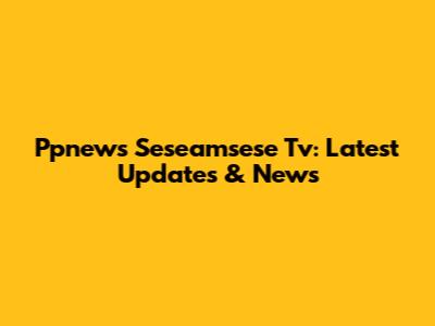 Ppnews Seseamsese Tv: Latest Updates & News