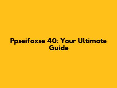 Ppseifoxse 40: Your Ultimate Guide