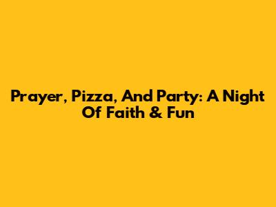 Prayer, Pizza, And Party: A Night Of Faith & Fun