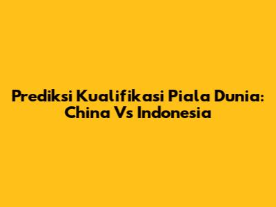 Prediksi Kualifikasi Piala Dunia: China Vs Indonesia