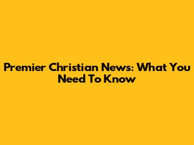 Premier Christian News: What You Need To Know