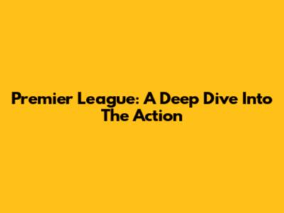 Premier League: A Deep Dive Into The Action