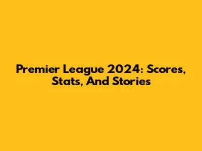 Premier League 2024: Scores, Stats, And Stories