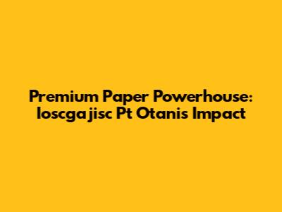 Premium Paper Powerhouse: Ioscgajisc Pt Otani's Impact