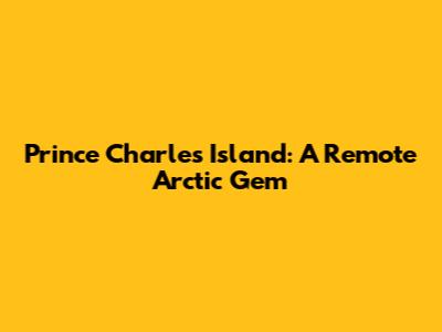 Prince Charles Island: A Remote Arctic Gem