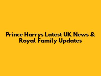Prince Harry's Latest UK News & Royal Family Updates