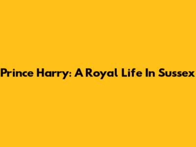 Prince Harry: A Royal Life In Sussex
