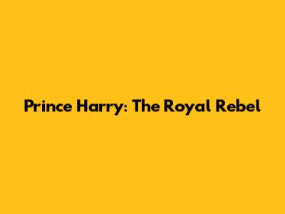 Prince Harry: The Royal Rebel