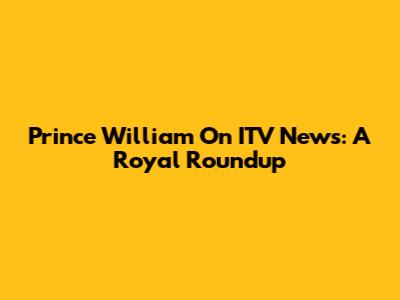 Prince William On ITV News: A Royal Roundup