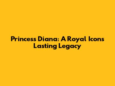 Princess Diana: A Royal Icon's Lasting Legacy