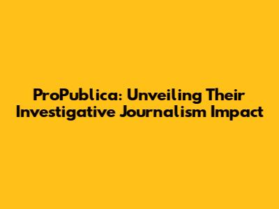 ProPublica: Unveiling Their Investigative Journalism Impact