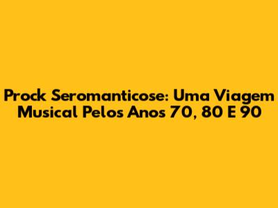 Prock Seromanticose: Uma Viagem Musical Pelos Anos 70, 80 E 90