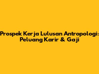 Prospek Kerja Lulusan Antropologi: Peluang Karir & Gaji