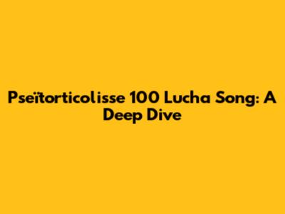 Pseïtorticolisse 100 Lucha Song: A Deep Dive