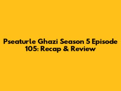 Pseaturle Ghazi Season 5 Episode 105: Recap & Review