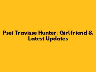 Psei Travisse Hunter: Girlfriend & Latest Updates