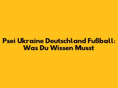 Psei Ukraine Deutschland Fußball: Was Du Wissen Musst